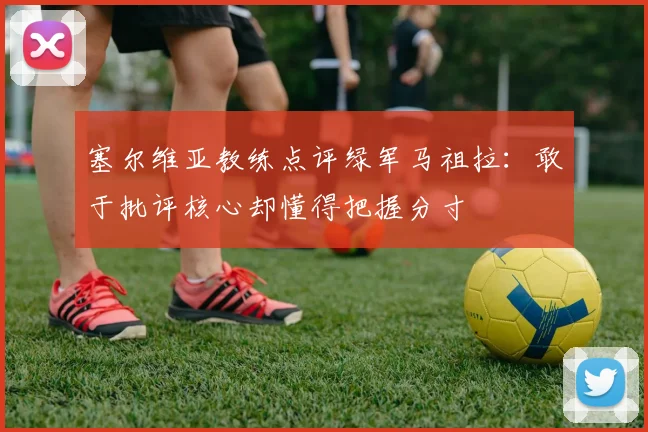 塞尔维亚教练点评绿军马祖拉：敢于批评核心却懂得把握分寸