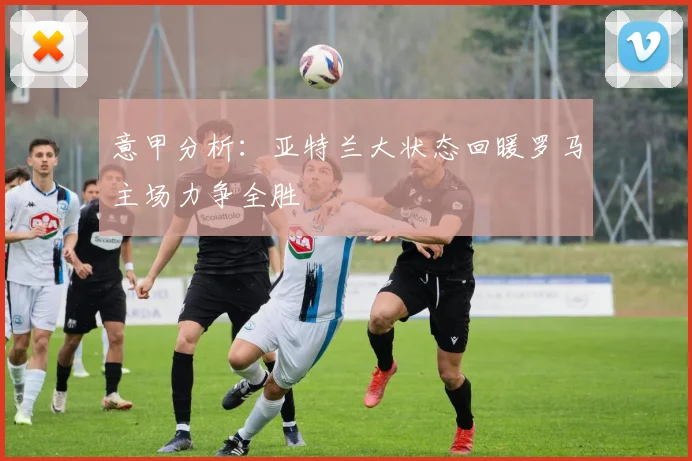 意甲分析：亚特兰大状态回暖罗马主场力争全胜