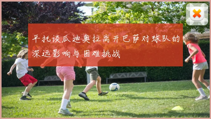 平托谈瓜迪奥拉离开巴萨对球队的深远影响与困难挑战