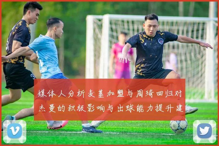 媒体人分析麦基加盟与周琦回归对杰曼的积极影响与出球能力提升建议