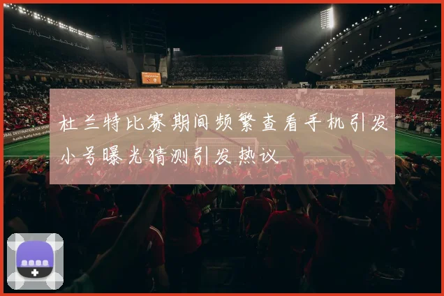 杜兰特比赛期间频繁查看手机引发小号曝光猜测引发热议