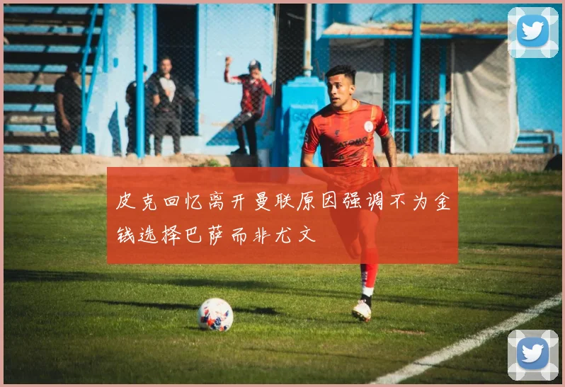 皮克回忆离开曼联原因强调不为金钱选择巴萨而非尤文