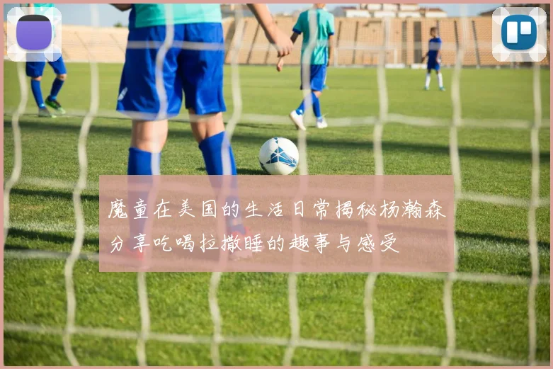 魔童在美国的生活日常揭秘杨瀚森分享吃喝拉撒睡的趣事与感受