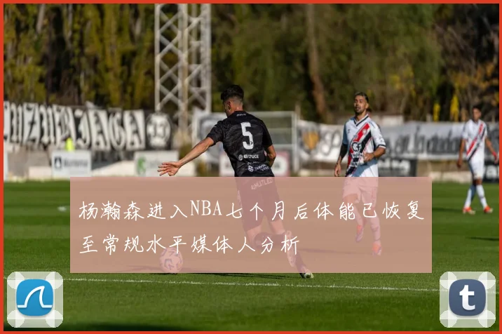 杨瀚森进入NBA七个月后体能已恢复至常规水平媒体人分析
